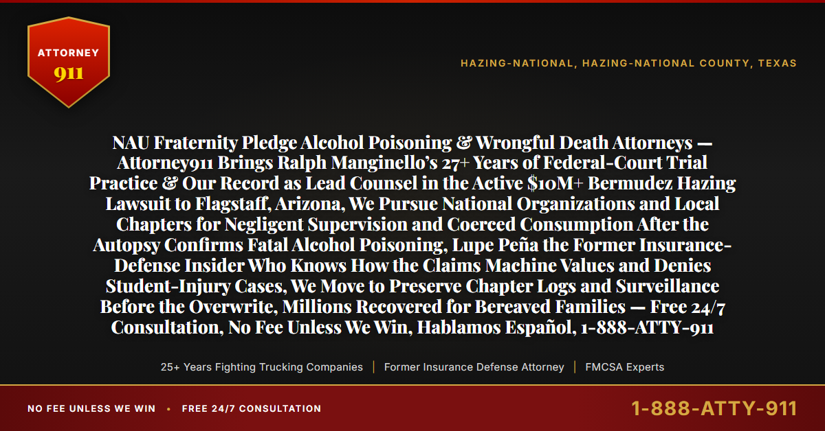 NAU Fraternity Pledge Alcohol Poisoning & Wrongful Death Attorneys — Attorney911 Brings Ralph Manginello’s 27+ Years of Federal-Court Trial Practice & Our Record as Lead Counsel in the Active $10M+ Bermudez Hazing Lawsuit to Flagstaff, Arizona, We Pursue National Organizations and Local Chapters for Negligent Supervision and Coerced Consumption After the Autopsy Confirms Fatal Alcohol Poisoning, Lupe Peña the Former Insurance-Defense Insider Who Knows How the Claims Machine Values and Denies Student-Injury Cases, We Move to Preserve Chapter Logs and Surveillance Before the Overwrite, Millions Recovered for Bereaved Families — Free 24/7 Consultation, No Fee Unless We Win, Hablamos Español, 1-888-ATTY-911 - Attorney911