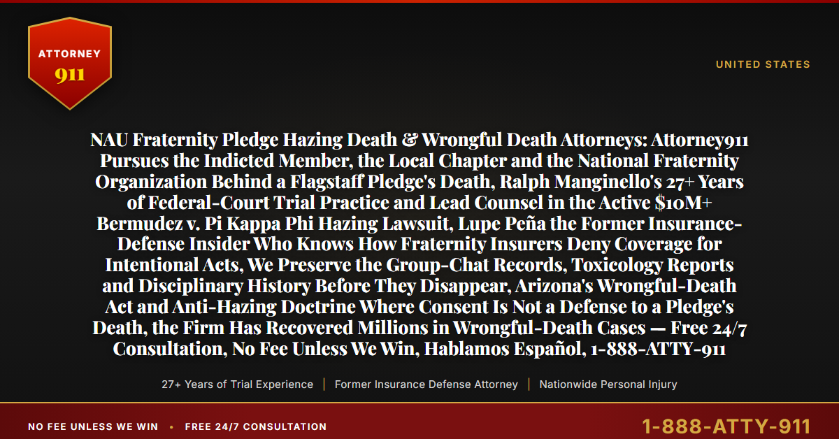 NAU Fraternity Pledge Hazing Death & Wrongful Death Attorneys: Attorney911 Pursues the Indicted Member, the Local Chapter and the National Fraternity Organization Behind a Flagstaff Pledge's Death, Ralph Manginello's 27+ Years of Federal-Court Trial Practice and Lead Counsel in the Active $10M+ Bermudez v. Pi Kappa Phi Hazing Lawsuit, Lupe Peña the Former Insurance-Defense Insider Who Knows How Fraternity Insurers Deny Coverage for Intentional Acts, We Preserve the Group-Chat Records, Toxicology Reports and Disciplinary History Before They Disappear, Arizona's Wrongful-Death Act and Anti-Hazing Doctrine Where Consent Is Not a Defense to a Pledge's Death, the Firm Has Recovered Millions in Wrongful-Death Cases — Free 24/7 Consultation, No Fee Unless We Win, Hablamos Español, 1-888-ATTY-911 - Attorney911