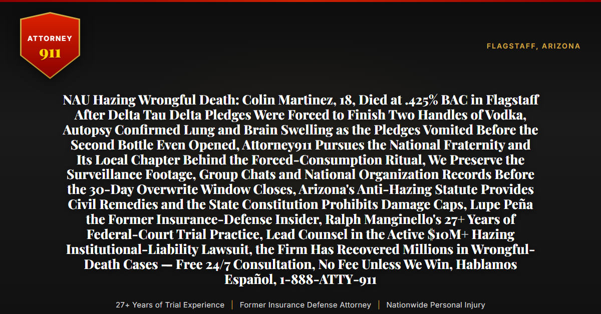 NAU Hazing Wrongful Death: Colin Martinez, 18, Died at .425% BAC in Flagstaff After Delta Tau Delta Pledges Were Forced to Finish Two Handles of Vodka, Autopsy Confirmed Lung and Brain Swelling as the Pledges Vomited Before the Second Bottle Even Opened, Attorney911 Pursues the National Fraternity and Its Local Chapter Behind the Forced-Consumption Ritual, We Preserve the Surveillance Footage, Group Chats and National Organization Records Before the 30-Day Overwrite Window Closes, Arizona's Anti-Hazing Statute Provides Civil Remedies and the State Constitution Prohibits Damage Caps, Lupe Peña the Former Insurance-Defense Insider, Ralph Manginello's 27+ Years of Federal-Court Trial Practice, Lead Counsel in the Active $10M+ Hazing Institutional-Liability Lawsuit, the Firm Has Recovered Millions in Wrongful-Death Cases — Free 24/7 Consultation, No Fee Unless We Win, Hablamos Español, 1-888-ATTY-911 - Attorney911