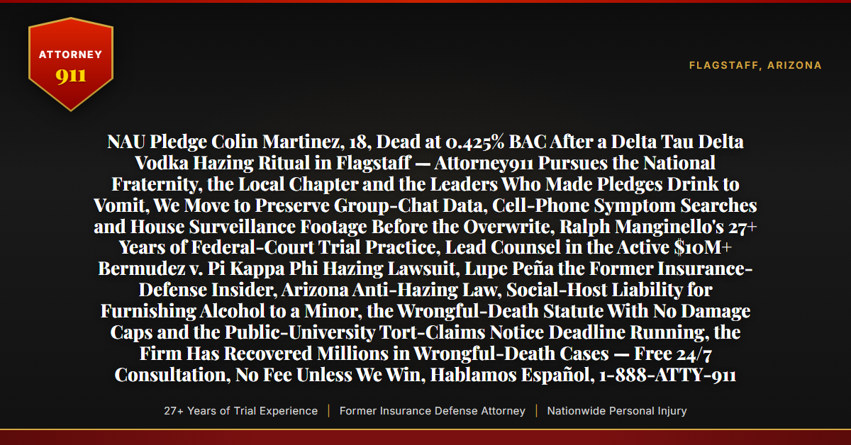 NAU Pledge Colin Martinez, 18, Dead at 0.425% BAC After a Delta Tau Delta Vodka Hazing Ritual in Flagstaff — Attorney911 Pursues the National Fraternity, the Local Chapter and the Leaders Who Made Pledges Drink to Vomit, We Move to Preserve Group-Chat Data, Cell-Phone Symptom Searches and House Surveillance Footage Before the Overwrite, Ralph Manginello's 27+ Years of Federal-Court Trial Practice, Lead Counsel in the Active $10M+ Bermudez v. Pi Kappa Phi Hazing Lawsuit, Lupe Peña the Former Insurance-Defense Insider, Arizona Anti-Hazing Law, Social-Host Liability for Furnishing Alcohol to a Minor, the Wrongful-Death Statute With No Damage Caps and the Public-University Tort-Claims Notice Deadline Running, the Firm Has Recovered Millions in Wrongful-Death Cases — Free 24/7 Consultation, No Fee Unless We Win, Hablamos Español, 1-888-ATTY-911 - Attorney911
