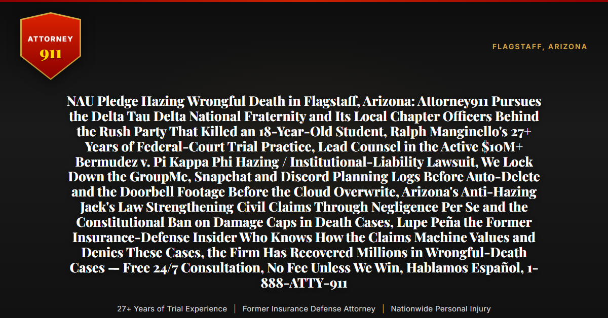 NAU Pledge Hazing Wrongful Death in Flagstaff, Arizona: Attorney911 Pursues the Delta Tau Delta National Fraternity and Its Local Chapter Officers Behind the Rush Party That Killed an 18-Year-Old Student, Ralph Manginello's 27+ Years of Federal-Court Trial Practice, Lead Counsel in the Active $10M+ Bermudez v. Pi Kappa Phi Hazing / Institutional-Liability Lawsuit, We Lock Down the GroupMe, Snapchat and Discord Planning Logs Before Auto-Delete and the Doorbell Footage Before the Cloud Overwrite, Arizona's Anti-Hazing Jack's Law Strengthening Civil Claims Through Negligence Per Se and the Constitutional Ban on Damage Caps in Death Cases, Lupe Peña the Former Insurance-Defense Insider Who Knows How the Claims Machine Values and Denies These Cases, the Firm Has Recovered Millions in Wrongful-Death Cases — Free 24/7 Consultation, No Fee Unless We Win, Hablamos Español, 1-888-ATTY-911 - Attorney911