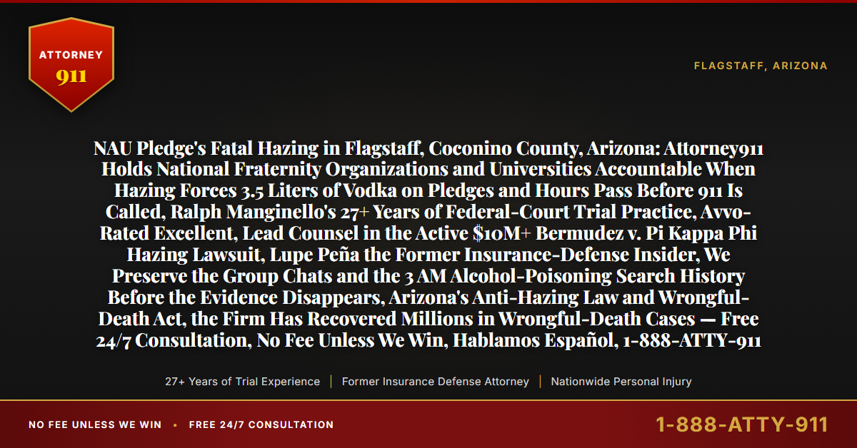 NAU Pledge's Fatal Hazing in Flagstaff, Coconino County, Arizona: Attorney911 Holds National Fraternity Organizations and Universities Accountable When Hazing Forces 3.5 Liters of Vodka on Pledges and Hours Pass Before 911 Is Called, Ralph Manginello's 27+ Years of Federal-Court Trial Practice, Avvo-Rated Excellent, Lead Counsel in the Active $10M+ Bermudez v. Pi Kappa Phi Hazing Lawsuit, Lupe Peña the Former Insurance-Defense Insider, We Preserve the Group Chats and the 3 AM Alcohol-Poisoning Search History Before the Evidence Disappears, Arizona's Anti-Hazing Law and Wrongful-Death Act, the Firm Has Recovered Millions in Wrongful-Death Cases — Free 24/7 Consultation, No Fee Unless We Win, Hablamos Español, 1-888-ATTY-911 - Attorney911