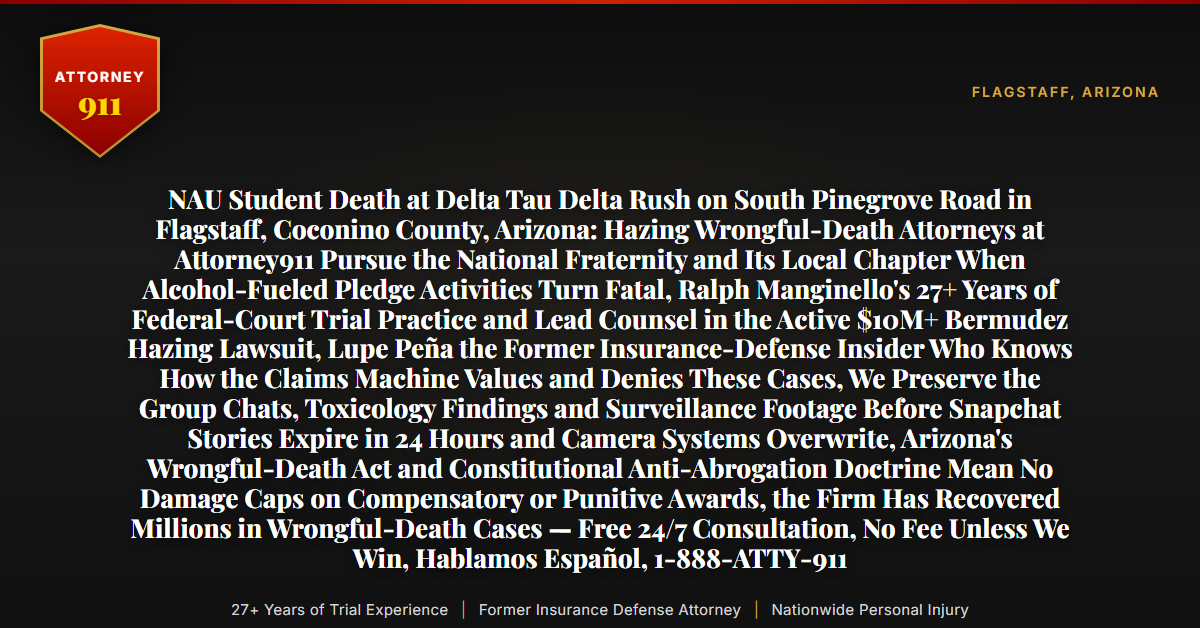 NAU Student Death at Delta Tau Delta Rush on South Pinegrove Road in Flagstaff, Coconino County, Arizona: Hazing Wrongful-Death Attorneys at Attorney911 Pursue the National Fraternity and Its Local Chapter When Alcohol-Fueled Pledge Activities Turn Fatal, Ralph Manginello's 27+ Years of Federal-Court Trial Practice and Lead Counsel in the Active $10M+ Bermudez Hazing Lawsuit, Lupe Peña the Former Insurance-Defense Insider Who Knows How the Claims Machine Values and Denies These Cases, We Preserve the Group Chats, Toxicology Findings and Surveillance Footage Before Snapchat Stories Expire in 24 Hours and Camera Systems Overwrite, Arizona's Wrongful-Death Act and Constitutional Anti-Abrogation Doctrine Mean No Damage Caps on Compensatory or Punitive Awards, the Firm Has Recovered Millions in Wrongful-Death Cases — Free 24/7 Consultation, No Fee Unless We Win, Hablamos Español, 1-888-ATTY-911 - Attorney911