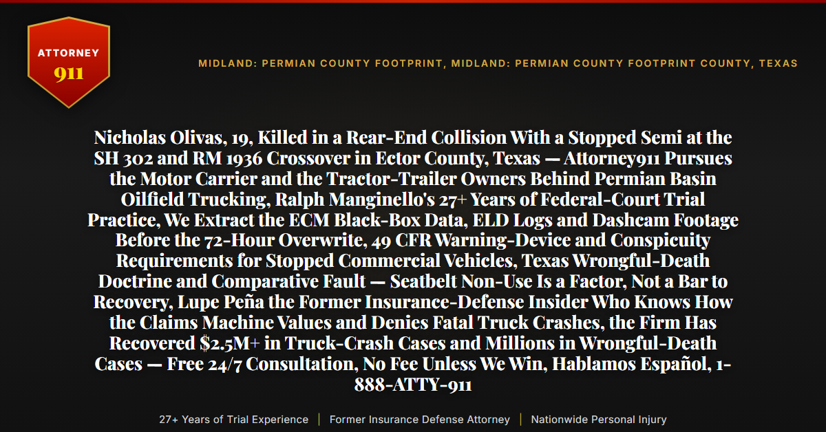 Nicholas Olivas, 19, Killed in a Rear-End Collision With a Stopped Semi at the SH 302 and RM 1936 Crossover in Ector County, Texas — Attorney911 Pursues the Motor Carrier and the Tractor-Trailer Owners Behind Permian Basin Oilfield Trucking, Ralph Manginello's 27+ Years of Federal-Court Trial Practice, We Extract the ECM Black-Box Data, ELD Logs and Dashcam Footage Before the 72-Hour Overwrite, 49 CFR Warning-Device and Conspicuity Requirements for Stopped Commercial Vehicles, Texas Wrongful-Death Doctrine and Comparative Fault — Seatbelt Non-Use Is a Factor, Not a Bar to Recovery, Lupe Peña the Former Insurance-Defense Insider Who Knows How the Claims Machine Values and Denies Fatal Truck Crashes, the Firm Has Recovered $2.5M+ in Truck-Crash Cases and Millions in Wrongful-Death Cases — Free 24/7 Consultation, No Fee Unless We Win, Hablamos Español, 1-888-ATTY-911 - Attorney911