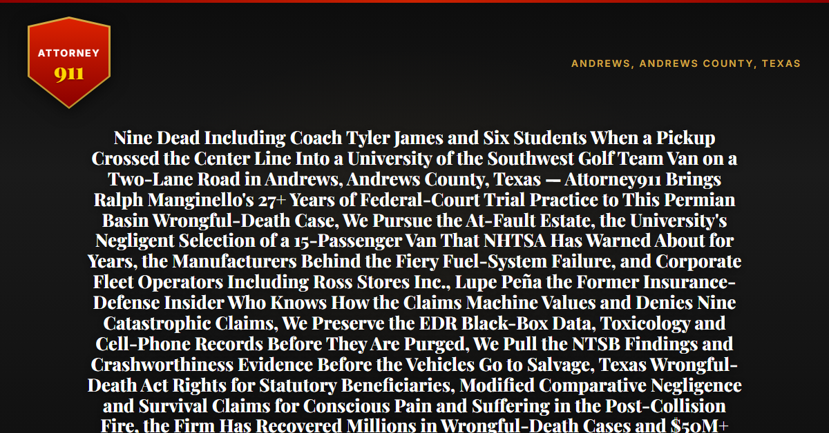Nine Dead Including Coach Tyler James and Six Students When a Pickup Crossed the Center Line Into a University of the Southwest Golf Team Van on a Two-Lane Road in Andrews, Andrews County, Texas — Attorney911 Brings Ralph Manginello's 27+ Years of Federal-Court Trial Practice to This Permian Basin Wrongful-Death Case, We Pursue the At-Fault Estate, the University's Negligent Selection of a 15-Passenger Van That NHTSA Has Warned About for Years, the Manufacturers Behind the Fiery Fuel-System Failure, and Corporate Fleet Operators Including Ross Stores Inc., Lupe Peña the Former Insurance-Defense Insider Who Knows How the Claims Machine Values and Denies Nine Catastrophic Claims, We Preserve the EDR Black-Box Data, Toxicology and Cell-Phone Records Before They Are Purged, We Pull the NTSB Findings and Crashworthiness Evidence Before the Vehicles Go to Salvage, Texas Wrongful-Death Act Rights for Statutory Beneficiaries, Modified Comparative Negligence and Survival Claims for Conscious Pain and Suffering in the Post-Collision Fire, the Firm Has Recovered Millions in Wrongful-Death Cases and $50M+ Total — Free 24/7 Consultation, No Fee Unless We Win, Hablamos Español, 1-888-ATTY-911 - Attorney911