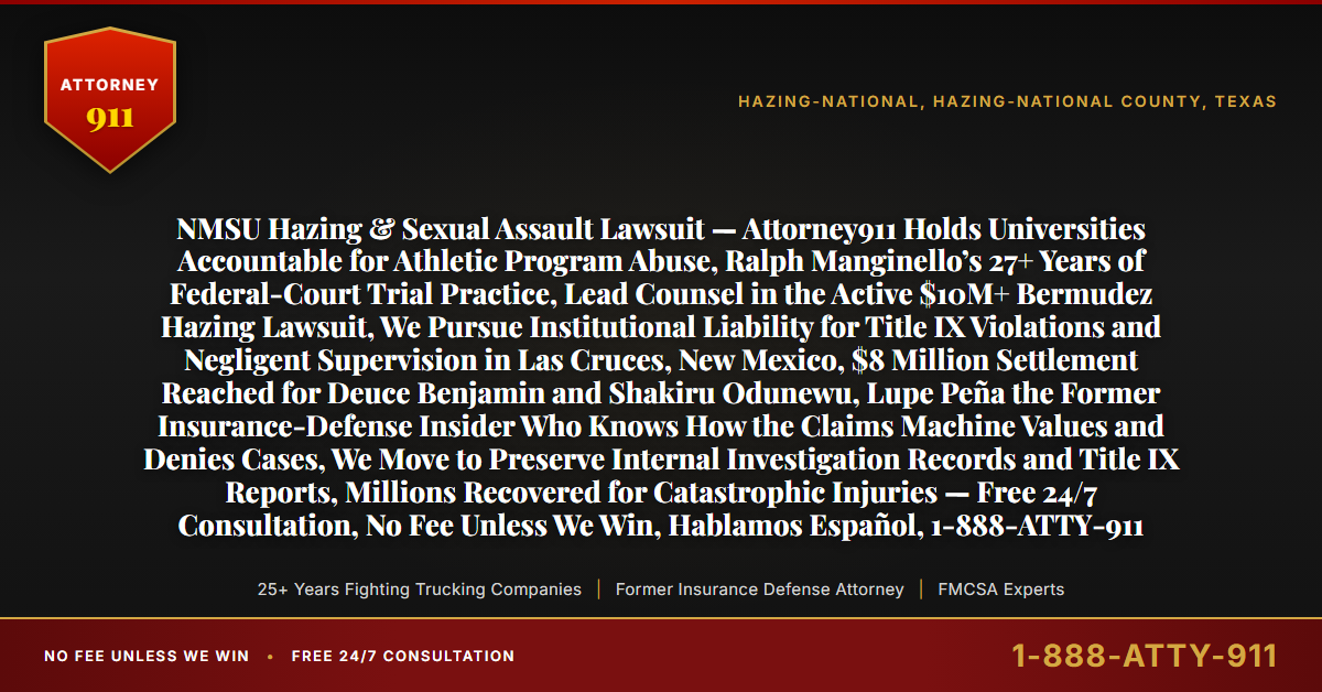 NMSU Hazing & Sexual Assault Lawsuit — Attorney911 Holds Universities Accountable for Athletic Program Abuse, Ralph Manginello’s 27+ Years of Federal-Court Trial Practice, Lead Counsel in the Active $10M+ Bermudez Hazing Lawsuit, We Pursue Institutional Liability for Title IX Violations and Negligent Supervision in Las Cruces, New Mexico, $8 Million Settlement Reached for Deuce Benjamin and Shakiru Odunewu, Lupe Peña the Former Insurance-Defense Insider Who Knows How the Claims Machine Values and Denies Cases, We Move to Preserve Internal Investigation Records and Title IX Reports, Millions Recovered for Catastrophic Injuries — Free 24/7 Consultation, No Fee Unless We Win, Hablamos Español, 1-888-ATTY-911 - Attorney911