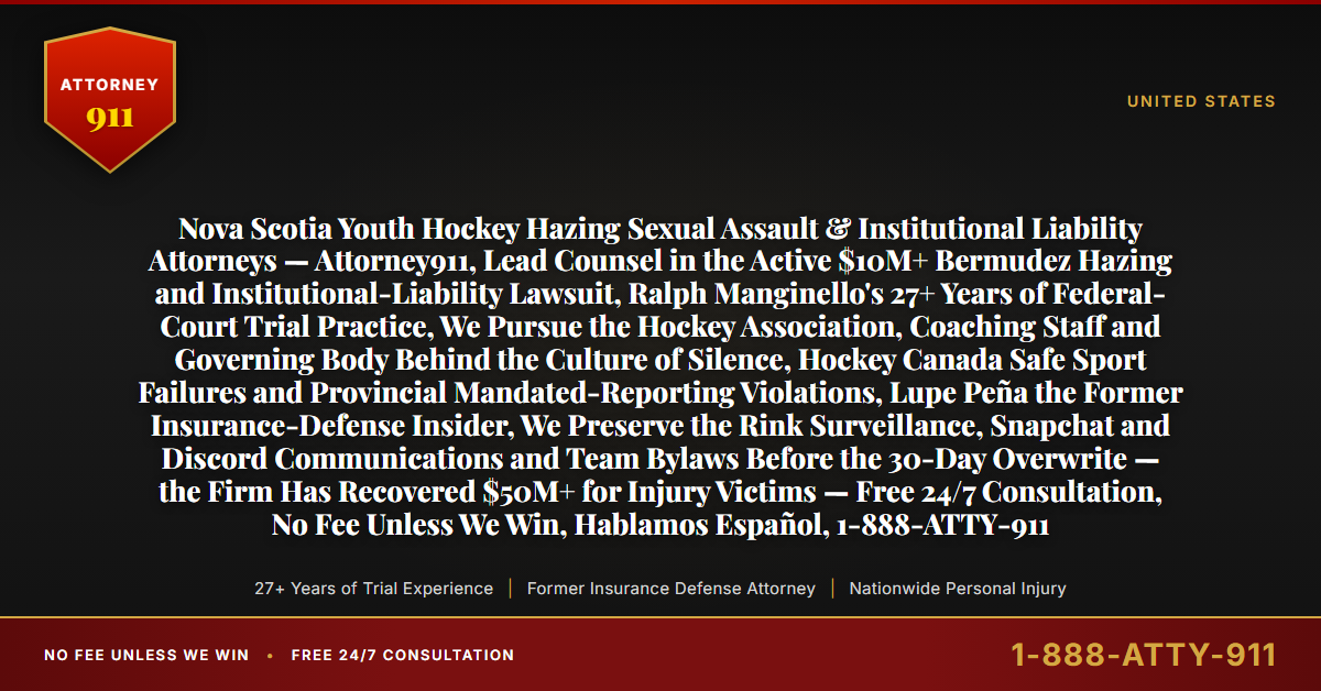 Nova Scotia Youth Hockey Hazing Sexual Assault & Institutional Liability Attorneys — Attorney911, Lead Counsel in the Active $10M+ Bermudez Hazing and Institutional-Liability Lawsuit, Ralph Manginello's 27+ Years of Federal-Court Trial Practice, We Pursue the Hockey Association, Coaching Staff and Governing Body Behind the Culture of Silence, Hockey Canada Safe Sport Failures and Provincial Mandated-Reporting Violations, Lupe Peña the Former Insurance-Defense Insider, We Preserve the Rink Surveillance, Snapchat and Discord Communications and Team Bylaws Before the 30-Day Overwrite — the Firm Has Recovered $50M+ for Injury Victims — Free 24/7 Consultation, No Fee Unless We Win, Hablamos Español, 1-888-ATTY-911 - Attorney911