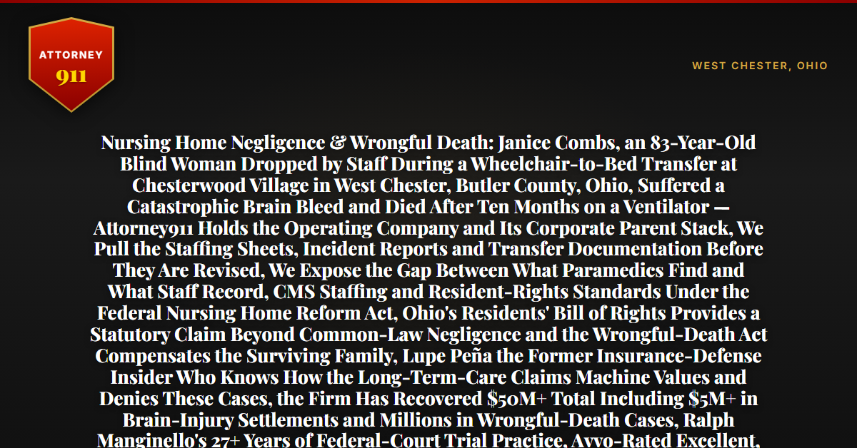 Nursing Home Negligence & Wrongful Death: Janice Combs, an 83-Year-Old Blind Woman Dropped by Staff During a Wheelchair-to-Bed Transfer at Chesterwood Village in West Chester, Butler County, Ohio, Suffered a Catastrophic Brain Bleed and Died After Ten Months on a Ventilator — Attorney911 Holds the Operating Company and Its Corporate Parent Stack, We Pull the Staffing Sheets, Incident Reports and Transfer Documentation Before They Are Revised, We Expose the Gap Between What Paramedics Find and What Staff Record, CMS Staffing and Resident-Rights Standards Under the Federal Nursing Home Reform Act, Ohio's Residents' Bill of Rights Provides a Statutory Claim Beyond Common-Law Negligence and the Wrongful-Death Act Compensates the Surviving Family, Lupe Peña the Former Insurance-Defense Insider Who Knows How the Long-Term-Care Claims Machine Values and Denies These Cases, the Firm Has Recovered $50M+ Total Including $5M+ in Brain-Injury Settlements and Millions in Wrongful-Death Cases, Ralph Manginello's 27+ Years of Federal-Court Trial Practice, Avvo-Rated Excellent, Facility Footage Overwrites in 7-30 Days and Staffing Schedules in 30-90 — Free 24/7 Consultation, No Fee Unless We Win, Hablamos Español, 1-888-ATTY-911 - Attorney911