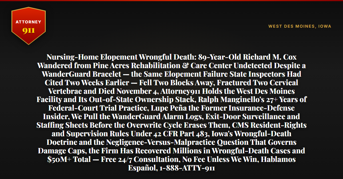 Nursing-Home Elopement Wrongful Death: 89-Year-Old Richard M. Cox Wandered from Pine Acres Rehabilitation & Care Center Undetected Despite a WanderGuard Bracelet — the Same Elopement Failure State Inspectors Had Cited Two Weeks Earlier — Fell Two Blocks Away, Fractured Two Cervical Vertebrae and Died November 4, Attorney911 Holds the West Des Moines Facility and Its Out-of-State Ownership Stack, Ralph Manginello's 27+ Years of Federal-Court Trial Practice, Lupe Peña the Former Insurance-Defense Insider, We Pull the WanderGuard Alarm Logs, Exit-Door Surveillance and Staffing Sheets Before the Overwrite Cycle Erases Them, CMS Resident-Rights and Supervision Rules Under 42 CFR Part 483, Iowa's Wrongful-Death Doctrine and the Negligence-Versus-Malpractice Question That Governs Damage Caps, the Firm Has Recovered Millions in Wrongful-Death Cases and $50M+ Total — Free 24/7 Consultation, No Fee Unless We Win, Hablamos Español, 1-888-ATTY-911 - Attorney911