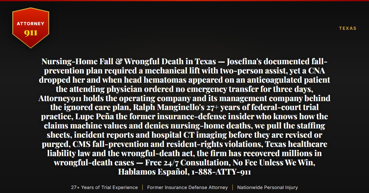 Nursing-Home Fall & Wrongful Death in Texas — Josefina's documented fall-prevention plan required a mechanical lift with two-person assist, yet a CNA dropped her and when head hematomas appeared on an anticoagulated patient the attending physician ordered no emergency transfer for three days, Attorney911 holds the operating company and its management company behind the ignored care plan, Ralph Manginello's 27+ years of federal-court trial practice, Lupe Peña the former insurance-defense insider who knows how the claims machine values and denies nursing-home deaths, we pull the staffing sheets, incident reports and hospital CT imaging before they are revised or purged, CMS fall-prevention and resident-rights violations, Texas healthcare liability law and the wrongful-death act, the firm has recovered millions in wrongful-death cases — Free 24/7 Consultation, No Fee Unless We Win, Hablamos Español, 1-888-ATTY-911 - Attorney911
