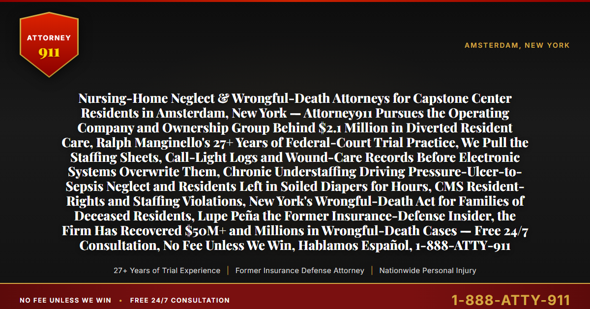 Nursing-Home Neglect & Wrongful-Death Attorneys for Capstone Center Residents in Amsterdam, New York — Attorney911 Pursues the Operating Company and Ownership Group Behind $2.1 Million in Diverted Resident Care, Ralph Manginello's 27+ Years of Federal-Court Trial Practice, We Pull the Staffing Sheets, Call-Light Logs and Wound-Care Records Before Electronic Systems Overwrite Them, Chronic Understaffing Driving Pressure-Ulcer-to-Sepsis Neglect and Residents Left in Soiled Diapers for Hours, CMS Resident-Rights and Staffing Violations, New York's Wrongful-Death Act for Families of Deceased Residents, Lupe Peña the Former Insurance-Defense Insider, the Firm Has Recovered $50M+ and Millions in Wrongful-Death Cases — Free 24/7 Consultation, No Fee Unless We Win, Hablamos Español, 1-888-ATTY-911 - Attorney911