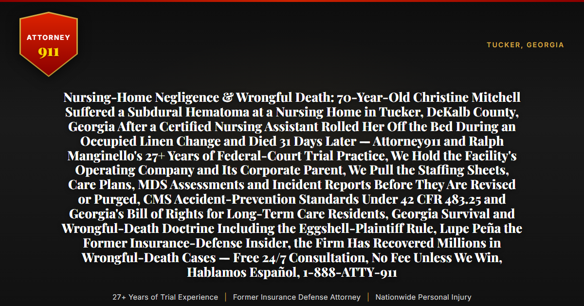 Nursing-Home Negligence & Wrongful Death: 70-Year-Old Christine Mitchell Suffered a Subdural Hematoma at a Nursing Home in Tucker, DeKalb County, Georgia After a Certified Nursing Assistant Rolled Her Off the Bed During an Occupied Linen Change and Died 31 Days Later — Attorney911 and Ralph Manginello's 27+ Years of Federal-Court Trial Practice, We Hold the Facility's Operating Company and Its Corporate Parent, We Pull the Staffing Sheets, Care Plans, MDS Assessments and Incident Reports Before They Are Revised or Purged, CMS Accident-Prevention Standards Under 42 CFR 483.25 and Georgia's Bill of Rights for Long-Term Care Residents, Georgia Survival and Wrongful-Death Doctrine Including the Eggshell-Plaintiff Rule, Lupe Peña the Former Insurance-Defense Insider, the Firm Has Recovered Millions in Wrongful-Death Cases — Free 24/7 Consultation, No Fee Unless We Win, Hablamos Español, 1-888-ATTY-911 - Attorney911