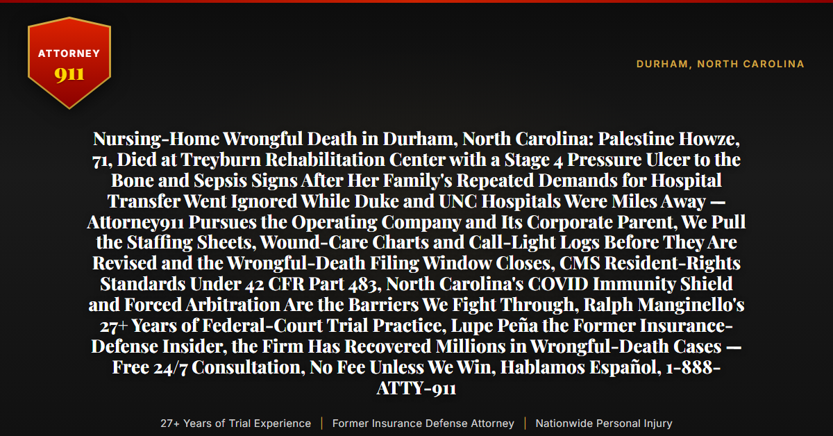 Nursing-Home Wrongful Death in Durham, North Carolina: Palestine Howze, 71, Died at Treyburn Rehabilitation Center with a Stage 4 Pressure Ulcer to the Bone and Sepsis Signs After Her Family's Repeated Demands for Hospital Transfer Went Ignored While Duke and UNC Hospitals Were Miles Away — Attorney911 Pursues the Operating Company and Its Corporate Parent, We Pull the Staffing Sheets, Wound-Care Charts and Call-Light Logs Before They Are Revised and the Wrongful-Death Filing Window Closes, CMS Resident-Rights Standards Under 42 CFR Part 483, North Carolina's COVID Immunity Shield and Forced Arbitration Are the Barriers We Fight Through, Ralph Manginello's 27+ Years of Federal-Court Trial Practice, Lupe Peña the Former Insurance-Defense Insider, the Firm Has Recovered Millions in Wrongful-Death Cases — Free 24/7 Consultation, No Fee Unless We Win, Hablamos Español, 1-888-ATTY-911 - Attorney911
