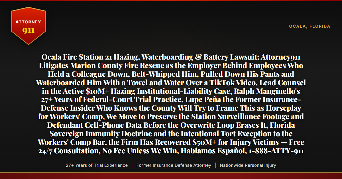 Ocala Fire Station 21 Hazing, Waterboarding & Battery Lawsuit: Attorney911 Litigates Marion County Fire Rescue as the Employer Behind Employees Who Held a Colleague Down, Belt-Whipped Him, Pulled Down His Pants and Waterboarded Him With a Towel and Water Over a TikTok Video, Lead Counsel in the Active $10M+ Hazing Institutional-Liability Case, Ralph Manginello's 27+ Years of Federal-Court Trial Practice, Lupe Peña the Former Insurance-Defense Insider Who Knows the County Will Try to Frame This as Horseplay for Workers' Comp, We Move to Preserve the Station Surveillance Footage and Defendant Cell-Phone Data Before the Overwrite Loop Erases It, Florida Sovereign Immunity Doctrine and the Intentional Tort Exception to the Workers' Comp Bar, the Firm Has Recovered $50M+ for Injury Victims — Free 24/7 Consultation, No Fee Unless We Win, Hablamos Español, 1-888-ATTY-911 - Attorney911