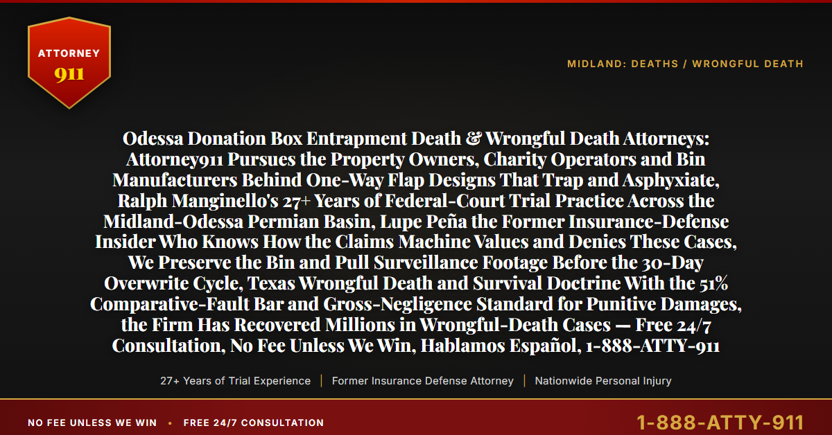 Odessa Donation Box Entrapment Death & Wrongful Death Attorneys: Attorney911 Pursues the Property Owners, Charity Operators and Bin Manufacturers Behind One-Way Flap Designs That Trap and Asphyxiate, Ralph Manginello's 27+ Years of Federal-Court Trial Practice Across the Midland-Odessa Permian Basin, Lupe Peña the Former Insurance-Defense Insider Who Knows How the Claims Machine Values and Denies These Cases, We Preserve the Bin and Pull Surveillance Footage Before the 30-Day Overwrite Cycle, Texas Wrongful Death and Survival Doctrine With the 51% Comparative-Fault Bar and Gross-Negligence Standard for Punitive Damages, the Firm Has Recovered Millions in Wrongful-Death Cases — Free 24/7 Consultation, No Fee Unless We Win, Hablamos Español, 1-888-ATTY-911 - Attorney911