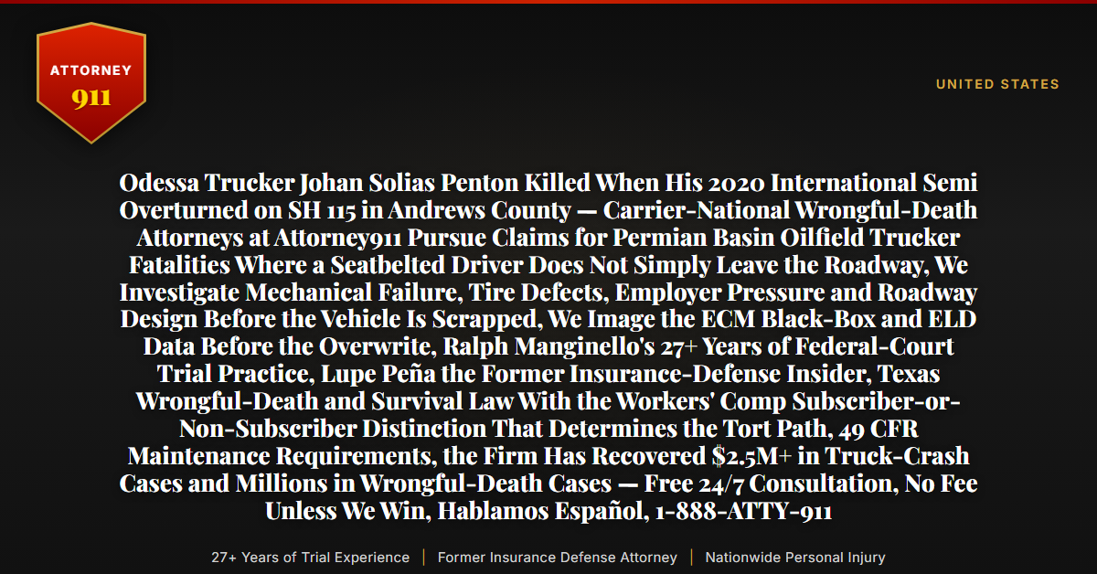 Odessa Trucker Johan Solias Penton Killed When His 2020 International Semi Overturned on SH 115 in Andrews County — Carrier-National Wrongful-Death Attorneys at Attorney911 Pursue Claims for Permian Basin Oilfield Trucker Fatalities Where a Seatbelted Driver Does Not Simply Leave the Roadway, We Investigate Mechanical Failure, Tire Defects, Employer Pressure and Roadway Design Before the Vehicle Is Scrapped, We Image the ECM Black-Box and ELD Data Before the Overwrite, Ralph Manginello's 27+ Years of Federal-Court Trial Practice, Lupe Peña the Former Insurance-Defense Insider, Texas Wrongful-Death and Survival Law With the Workers' Comp Subscriber-or-Non-Subscriber Distinction That Determines the Tort Path, 49 CFR Maintenance Requirements, the Firm Has Recovered $2.5M+ in Truck-Crash Cases and Millions in Wrongful-Death Cases — Free 24/7 Consultation, No Fee Unless We Win, Hablamos Español, 1-888-ATTY-911 - Attorney911