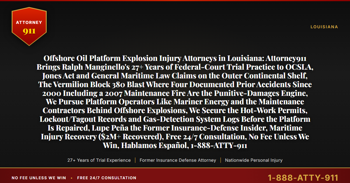 Offshore Oil Platform Explosion Injury Attorneys in Louisiana: Attorney911 Brings Ralph Manginello's 27+ Years of Federal-Court Trial Practice to OCSLA, Jones Act and General Maritime Law Claims on the Outer Continental Shelf, The Vermilion Block 380 Blast Where Four Documented Prior Accidents Since 2000 Including a 2007 Maintenance Fire Are the Punitive-Damages Engine, We Pursue Platform Operators Like Mariner Energy and the Maintenance Contractors Behind Offshore Explosions, We Secure the Hot-Work Permits, Lockout/Tagout Records and Gas-Detection System Logs Before the Platform Is Repaired, Lupe Peña the Former Insurance-Defense Insider, Maritime Injury Recovery ($2M+ Recovered), Free 24/7 Consultation, No Fee Unless We Win, Hablamos Español, 1-888-ATTY-911 - Attorney911