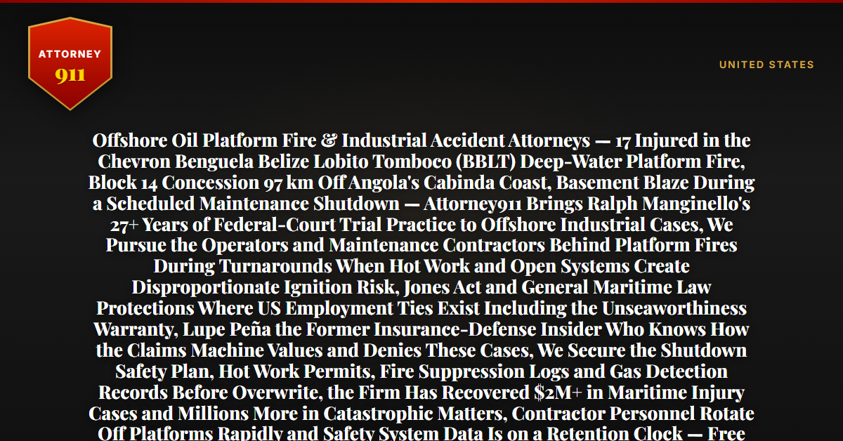 Offshore Oil Platform Fire & Industrial Accident Attorneys — 17 Injured in the Chevron Benguela Belize Lobito Tomboco (BBLT) Deep-Water Platform Fire, Block 14 Concession 97 km Off Angola's Cabinda Coast, Basement Blaze During a Scheduled Maintenance Shutdown — Attorney911 Brings Ralph Manginello's 27+ Years of Federal-Court Trial Practice to Offshore Industrial Cases, We Pursue the Operators and Maintenance Contractors Behind Platform Fires During Turnarounds When Hot Work and Open Systems Create Disproportionate Ignition Risk, Jones Act and General Maritime Law Protections Where US Employment Ties Exist Including the Unseaworthiness Warranty, Lupe Peña the Former Insurance-Defense Insider Who Knows How the Claims Machine Values and Denies These Cases, We Secure the Shutdown Safety Plan, Hot Work Permits, Fire Suppression Logs and Gas Detection Records Before Overwrite, the Firm Has Recovered $2M+ in Maritime Injury Cases and Millions More in Catastrophic Matters, Contractor Personnel Rotate Off Platforms Rapidly and Safety System Data Is on a Retention Clock — Free 24/7 Consultation, No Fee Unless We Win, Hablamos Español, 1-888-ATTY-911 - Attorney911