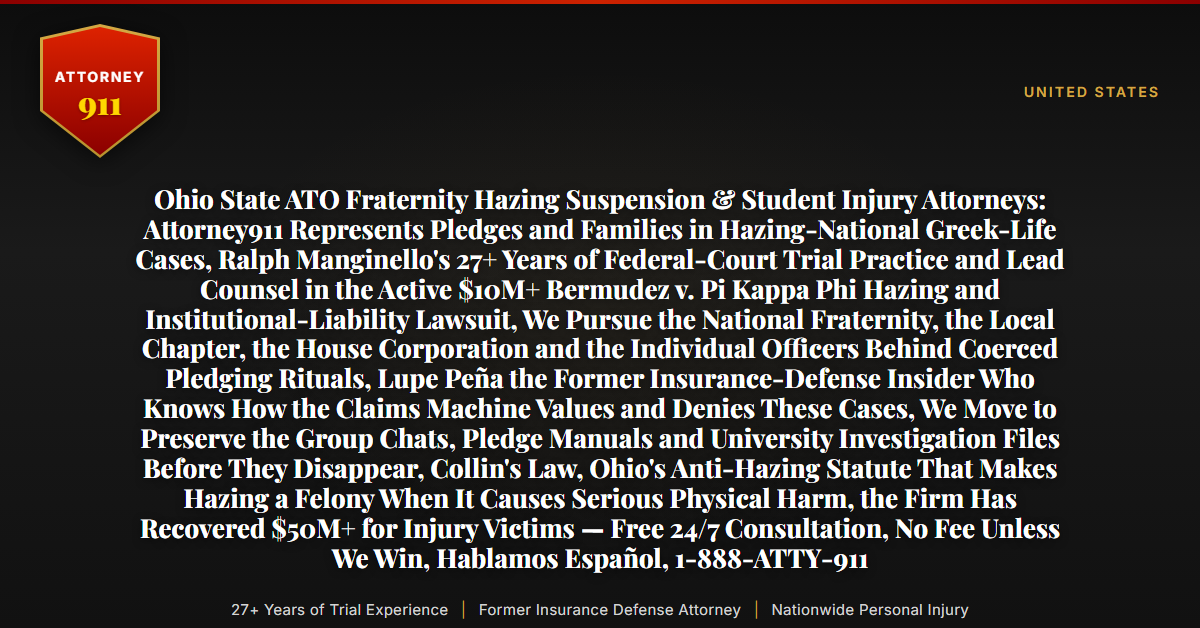 Ohio State ATO Fraternity Hazing Suspension & Student Injury Attorneys: Attorney911 Represents Pledges and Families in Hazing-National Greek-Life Cases, Ralph Manginello's 27+ Years of Federal-Court Trial Practice and Lead Counsel in the Active $10M+ Bermudez v. Pi Kappa Phi Hazing and Institutional-Liability Lawsuit, We Pursue the National Fraternity, the Local Chapter, the House Corporation and the Individual Officers Behind Coerced Pledging Rituals, Lupe Peña the Former Insurance-Defense Insider Who Knows How the Claims Machine Values and Denies These Cases, We Move to Preserve the Group Chats, Pledge Manuals and University Investigation Files Before They Disappear, Collin's Law, Ohio's Anti-Hazing Statute That Makes Hazing a Felony When It Causes Serious Physical Harm, the Firm Has Recovered $50M+ for Injury Victims — Free 24/7 Consultation, No Fee Unless We Win, Hablamos Español, 1-888-ATTY-911 - Attorney911