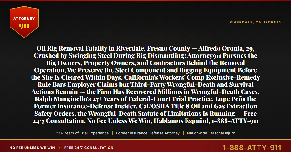 Oil Rig Removal Fatality in Riverdale, Fresno County — Alfredo Oronia, 29, Crushed by Swinging Steel During Rig Dismantling: Attorney911 Pursues the Rig Owners, Property Owners, and Contractors Behind the Removal Operation, We Preserve the Steel Component and Rigging Equipment Before the Site Is Cleared Within Days, California's Workers' Comp Exclusive-Remedy Rule Bars Employer Claims but Third-Party Wrongful-Death and Survival Actions Remain — the Firm Has Recovered Millions in Wrongful-Death Cases, Ralph Manginello's 27+ Years of Federal-Court Trial Practice, Lupe Peña the Former Insurance-Defense Insider, Cal/OSHA Title 8 Oil and Gas Extraction Safety Orders, the Wrongful-Death Statute of Limitations Is Running — Free 24/7 Consultation, No Fee Unless We Win, Hablamos Español, 1-888-ATTY-911 - Attorney911