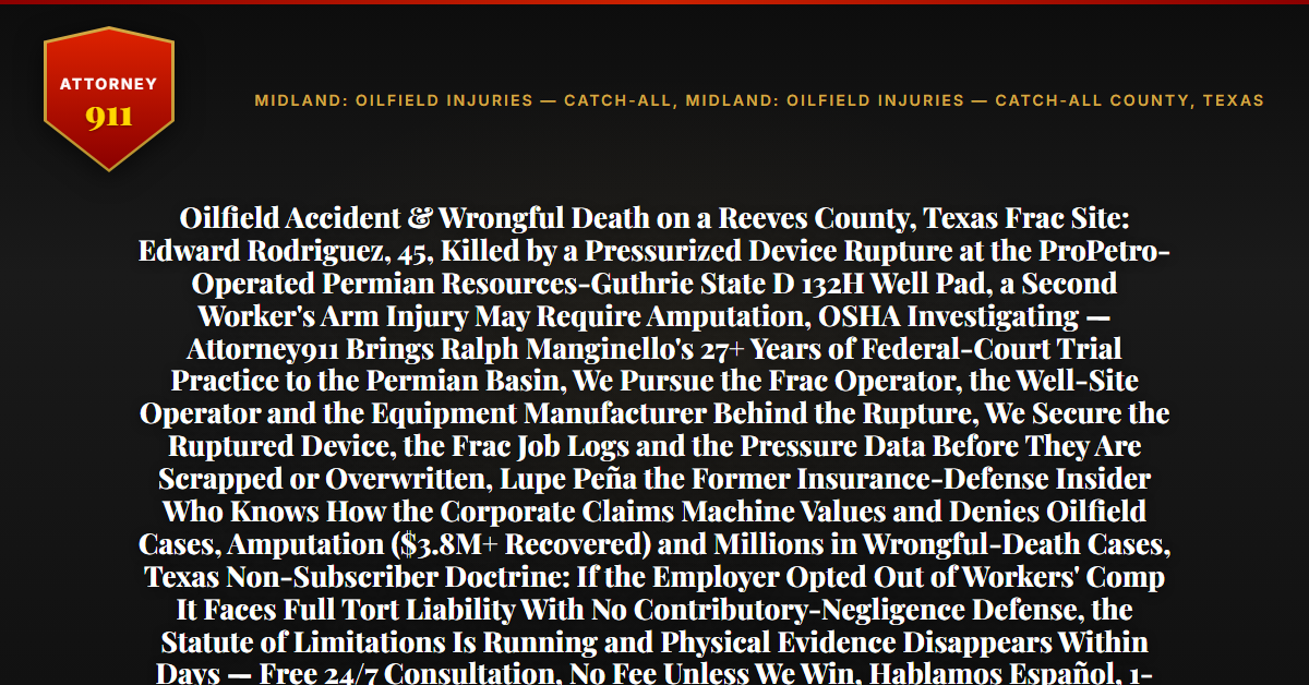 Oilfield Accident & Wrongful Death on a Reeves County, Texas Frac Site: Edward Rodriguez, 45, Killed by a Pressurized Device Rupture at the ProPetro-Operated Permian Resources-Guthrie State D 132H Well Pad, a Second Worker's Arm Injury May Require Amputation, OSHA Investigating — Attorney911 Brings Ralph Manginello's 27+ Years of Federal-Court Trial Practice to the Permian Basin, We Pursue the Frac Operator, the Well-Site Operator and the Equipment Manufacturer Behind the Rupture, We Secure the Ruptured Device, the Frac Job Logs and the Pressure Data Before They Are Scrapped or Overwritten, Lupe Peña the Former Insurance-Defense Insider Who Knows How the Corporate Claims Machine Values and Denies Oilfield Cases, Amputation ($3.8M+ Recovered) and Millions in Wrongful-Death Cases, Texas Non-Subscriber Doctrine: If the Employer Opted Out of Workers' Comp It Faces Full Tort Liability With No Contributory-Negligence Defense, the Statute of Limitations Is Running and Physical Evidence Disappears Within Days — Free 24/7 Consultation, No Fee Unless We Win, Hablamos Español, 1-888-ATTY-911 - Attorney911