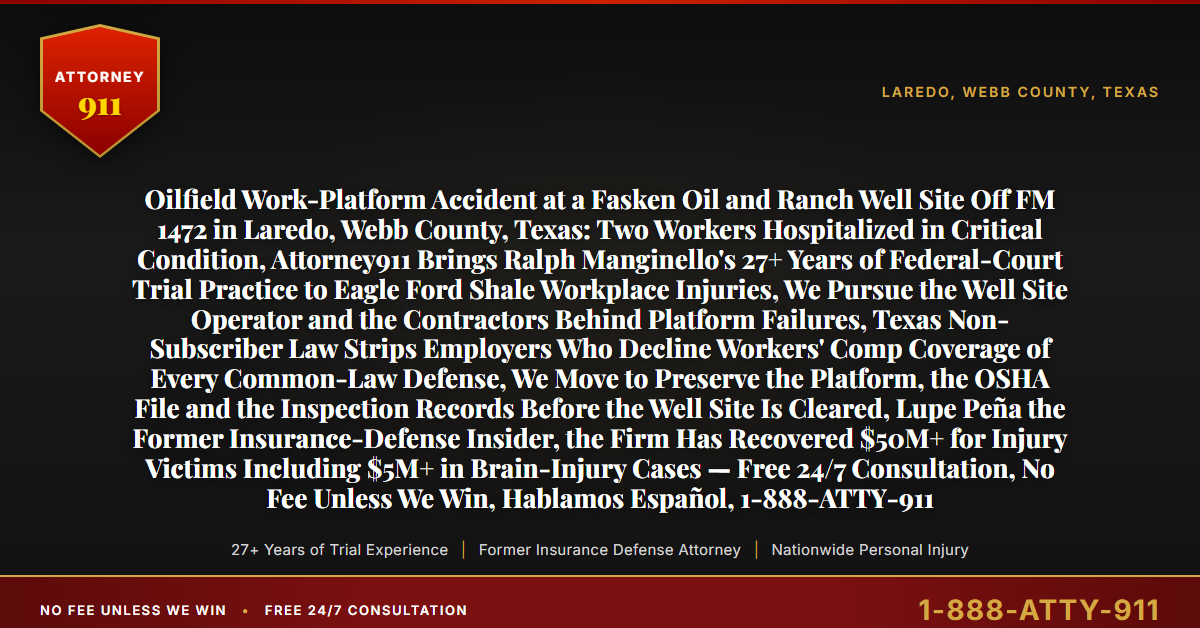 Oilfield Work-Platform Accident at a Fasken Oil and Ranch Well Site Off FM 1472 in Laredo, Webb County, Texas: Two Workers Hospitalized in Critical Condition, Attorney911 Brings Ralph Manginello's 27+ Years of Federal-Court Trial Practice to Eagle Ford Shale Workplace Injuries, We Pursue the Well Site Operator and the Contractors Behind Platform Failures, Texas Non-Subscriber Law Strips Employers Who Decline Workers' Comp Coverage of Every Common-Law Defense, We Move to Preserve the Platform, the OSHA File and the Inspection Records Before the Well Site Is Cleared, Lupe Peña the Former Insurance-Defense Insider, the Firm Has Recovered $50M+ for Injury Victims Including $5M+ in Brain-Injury Cases — Free 24/7 Consultation, No Fee Unless We Win, Hablamos Español, 1-888-ATTY-911 - Attorney911