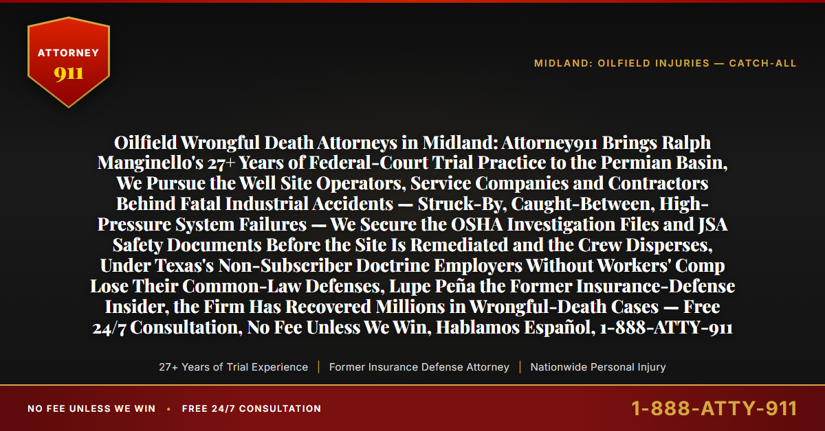 Oilfield Wrongful Death Attorneys in Midland: Attorney911 Brings Ralph Manginello's 27+ Years of Federal-Court Trial Practice to the Permian Basin, We Pursue the Well Site Operators, Service Companies and Contractors Behind Fatal Industrial Accidents — Struck-By, Caught-Between, High-Pressure System Failures — We Secure the OSHA Investigation Files and JSA Safety Documents Before the Site Is Remediated and the Crew Disperses, Under Texas's Non-Subscriber Doctrine Employers Without Workers' Comp Lose Their Common-Law Defenses, Lupe Peña the Former Insurance-Defense Insider, the Firm Has Recovered Millions in Wrongful-Death Cases — Free 24/7 Consultation, No Fee Unless We Win, Hablamos Español, 1-888-ATTY-911 - Attorney911