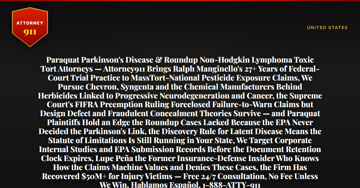 Paraquat Parkinson's Disease & Roundup Non-Hodgkin Lymphoma Toxic Tort Attorneys — Attorney911 Brings Ralph Manginello's 27+ Years of Federal-Court Trial Practice to MassTort-National Pesticide Exposure Claims, We Pursue Chevron, Syngenta and the Chemical Manufacturers Behind Herbicides Linked to Progressive Neurodegeneration and Cancer, the Supreme Court's FIFRA Preemption Ruling Foreclosed Failure-to-Warn Claims but Design Defect and Fraudulent Concealment Theories Survive — and Paraquat Plaintiffs Hold an Edge the Roundup Cases Lacked Because the EPA Never Decided the Parkinson's Link, the Discovery Rule for Latent Disease Means the Statute of Limitations Is Still Running in Your State, We Target Corporate Internal Studies and EPA Submission Records Before the Document Retention Clock Expires, Lupe Peña the Former Insurance-Defense Insider Who Knows How the Claims Machine Values and Denies These Cases, the Firm Has Recovered $50M+ for Injury Victims — Free 24/7 Consultation, No Fee Unless We Win, Hablamos Español, 1-888-ATTY-911 - Attorney911