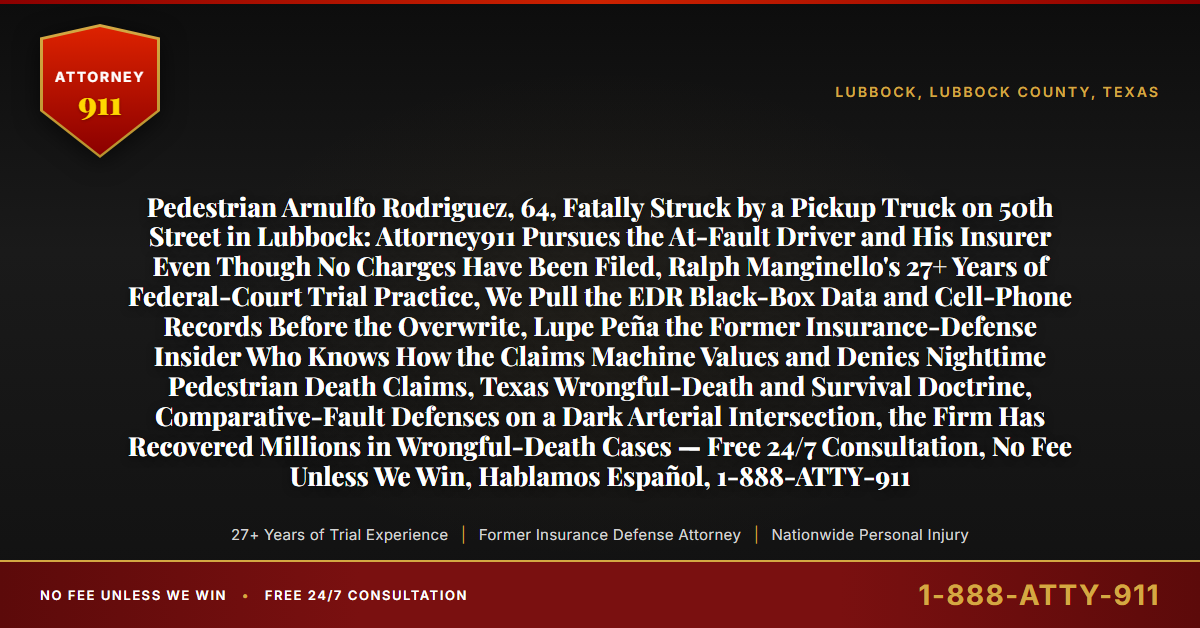 Pedestrian Arnulfo Rodriguez, 64, Fatally Struck by a Pickup Truck on 50th Street in Lubbock: Attorney911 Pursues the At-Fault Driver and His Insurer Even Though No Charges Have Been Filed, Ralph Manginello's 27+ Years of Federal-Court Trial Practice, We Pull the EDR Black-Box Data and Cell-Phone Records Before the Overwrite, Lupe Peña the Former Insurance-Defense Insider Who Knows How the Claims Machine Values and Denies Nighttime Pedestrian Death Claims, Texas Wrongful-Death and Survival Doctrine, Comparative-Fault Defenses on a Dark Arterial Intersection, the Firm Has Recovered Millions in Wrongful-Death Cases — Free 24/7 Consultation, No Fee Unless We Win, Hablamos Español, 1-888-ATTY-911 - Attorney911