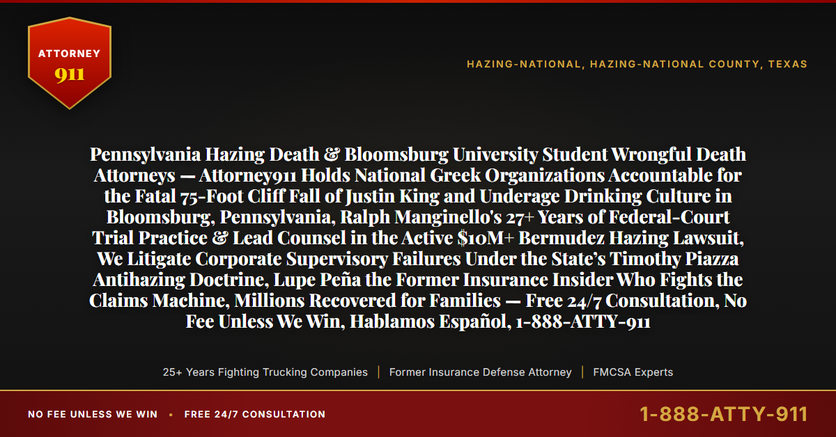 Pennsylvania Hazing Death & Bloomsburg University Student Wrongful Death Attorneys — Attorney911 Holds National Greek Organizations Accountable for the Fatal 75-Foot Cliff Fall of Justin King and Underage Drinking Culture in Bloomsburg, Pennsylvania, Ralph Manginello's 27+ Years of Federal-Court Trial Practice & Lead Counsel in the Active $10M+ Bermudez Hazing Lawsuit, We Litigate Corporate Supervisory Failures Under the State’s Timothy Piazza Antihazing Doctrine, Lupe Peña the Former Insurance Insider Who Fights the Claims Machine, Millions Recovered for Families — Free 24/7 Consultation, No Fee Unless We Win, Hablamos Español, 1-888-ATTY-911 - Attorney911