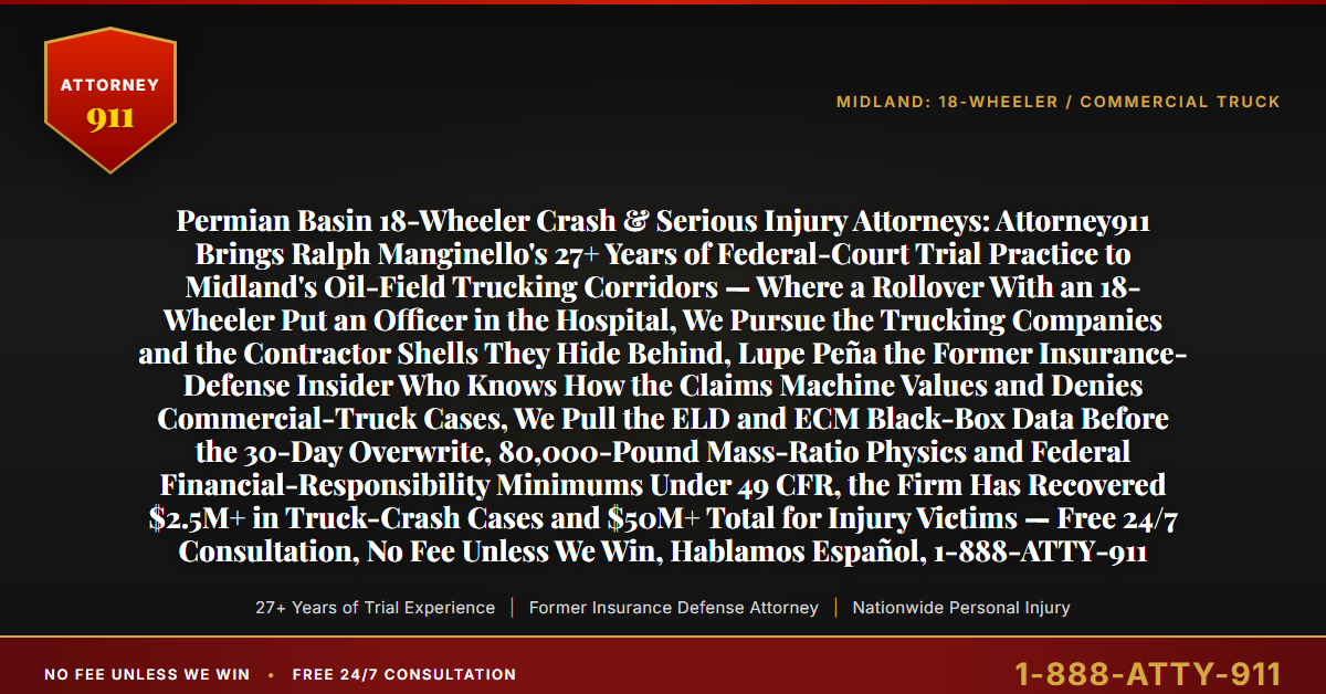 Permian Basin 18-Wheeler Crash & Serious Injury Attorneys: Attorney911 Brings Ralph Manginello's 27+ Years of Federal-Court Trial Practice to Midland's Oil-Field Trucking Corridors — Where a Rollover With an 18-Wheeler Put an Officer in the Hospital, We Pursue the Trucking Companies and the Contractor Shells They Hide Behind, Lupe Peña the Former Insurance-Defense Insider Who Knows How the Claims Machine Values and Denies Commercial-Truck Cases, We Pull the ELD and ECM Black-Box Data Before the 30-Day Overwrite, 80,000-Pound Mass-Ratio Physics and Federal Financial-Responsibility Minimums Under 49 CFR, the Firm Has Recovered $2.5M+ in Truck-Crash Cases and $50M+ Total for Injury Victims — Free 24/7 Consultation, No Fee Unless We Win, Hablamos Español, 1-888-ATTY-911 - Attorney911