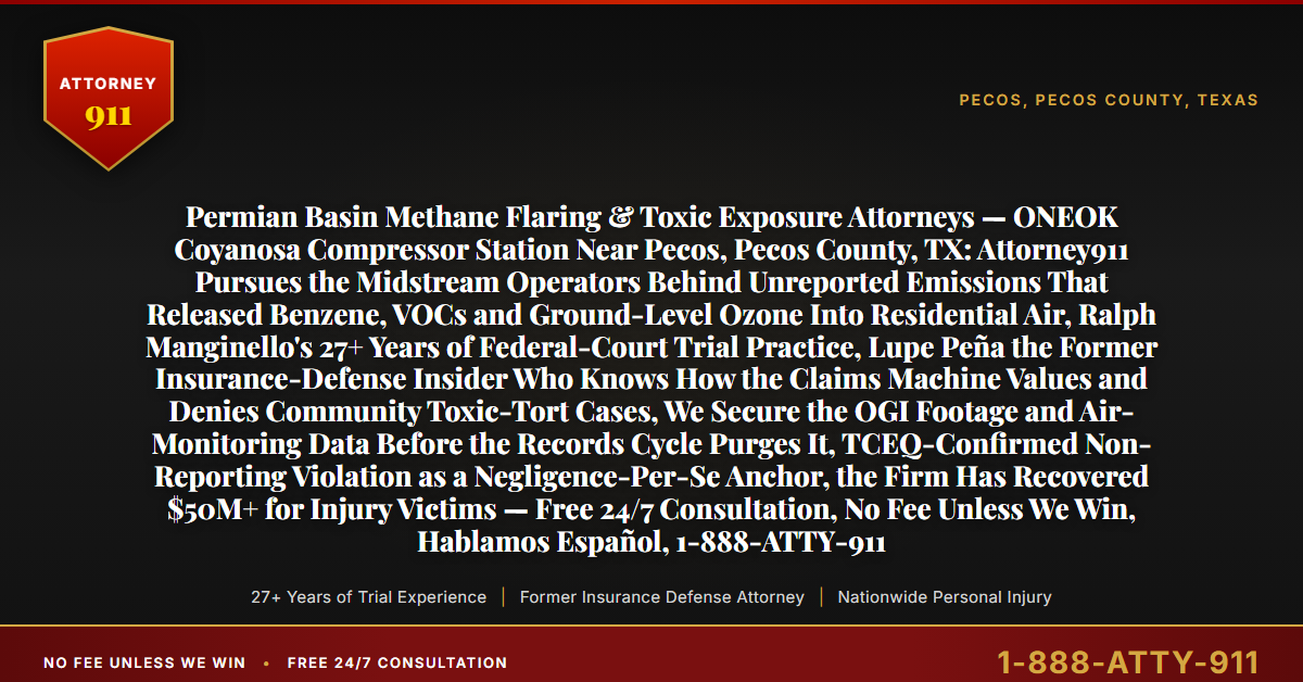 Permian Basin Methane Flaring & Toxic Exposure Attorneys — ONEOK Coyanosa Compressor Station Near Pecos, Pecos County, TX: Attorney911 Pursues the Midstream Operators Behind Unreported Emissions That Released Benzene, VOCs and Ground-Level Ozone Into Residential Air, Ralph Manginello's 27+ Years of Federal-Court Trial Practice, Lupe Peña the Former Insurance-Defense Insider Who Knows How the Claims Machine Values and Denies Community Toxic-Tort Cases, We Secure the OGI Footage and Air-Monitoring Data Before the Records Cycle Purges It, TCEQ-Confirmed Non-Reporting Violation as a Negligence-Per-Se Anchor, the Firm Has Recovered $50M+ for Injury Victims — Free 24/7 Consultation, No Fee Unless We Win, Hablamos Español, 1-888-ATTY-911 - Attorney911