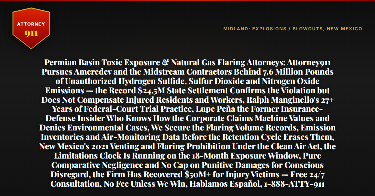 Permian Basin Toxic Exposure & Natural Gas Flaring Attorneys: Attorney911 Pursues Ameredev and the Midstream Contractors Behind 7.6 Million Pounds of Unauthorized Hydrogen Sulfide, Sulfur Dioxide and Nitrogen Oxide Emissions — the Record $24.5M State Settlement Confirms the Violation but Does Not Compensate Injured Residents and Workers, Ralph Manginello's 27+ Years of Federal-Court Trial Practice, Lupe Peña the Former Insurance-Defense Insider Who Knows How the Corporate Claims Machine Values and Denies Environmental Cases, We Secure the Flaring Volume Records, Emission Inventories and Air-Monitoring Data Before the Retention Cycle Erases Them, New Mexico's 2021 Venting and Flaring Prohibition Under the Clean Air Act, the Limitations Clock Is Running on the 18-Month Exposure Window, Pure Comparative Negligence and No Cap on Punitive Damages for Conscious Disregard, the Firm Has Recovered $50M+ for Injury Victims — Free 24/7 Consultation, No Fee Unless We Win, Hablamos Español, 1-888-ATTY-911 - Attorney911