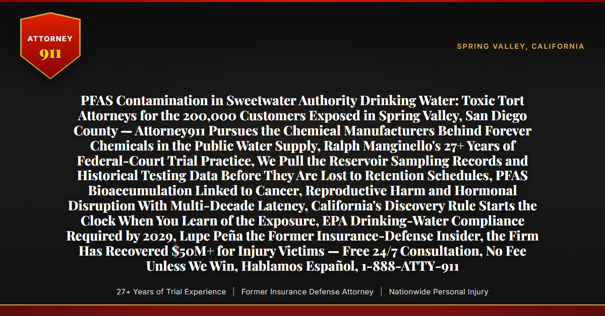 PFAS Contamination in Sweetwater Authority Drinking Water: Toxic Tort Attorneys for the 200,000 Customers Exposed in Spring Valley, San Diego County — Attorney911 Pursues the Chemical Manufacturers Behind Forever Chemicals in the Public Water Supply, Ralph Manginello's 27+ Years of Federal-Court Trial Practice, We Pull the Reservoir Sampling Records and Historical Testing Data Before They Are Lost to Retention Schedules, PFAS Bioaccumulation Linked to Cancer, Reproductive Harm and Hormonal Disruption With Multi-Decade Latency, California's Discovery Rule Starts the Clock When You Learn of the Exposure, EPA Drinking-Water Compliance Required by 2029, Lupe Peña the Former Insurance-Defense Insider, the Firm Has Recovered $50M+ for Injury Victims — Free 24/7 Consultation, No Fee Unless We Win, Hablamos Español, 1-888-ATTY-911 - Attorney911