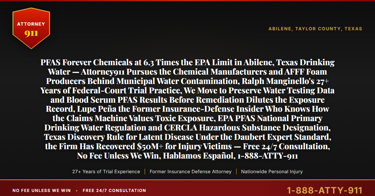 PFAS Forever Chemicals at 6.3 Times the EPA Limit in Abilene, Texas Drinking Water — Attorney911 Pursues the Chemical Manufacturers and AFFF Foam Producers Behind Municipal Water Contamination, Ralph Manginello's 27+ Years of Federal-Court Trial Practice, We Move to Preserve Water Testing Data and Blood Serum PFAS Results Before Remediation Dilutes the Exposure Record, Lupe Peña the Former Insurance-Defense Insider Who Knows How the Claims Machine Values Toxic Exposure, EPA PFAS National Primary Drinking Water Regulation and CERCLA Hazardous Substance Designation, Texas Discovery Rule for Latent Disease Under the Daubert Expert Standard, the Firm Has Recovered $50M+ for Injury Victims — Free 24/7 Consultation, No Fee Unless We Win, Hablamos Español, 1-888-ATTY-911 - Attorney911