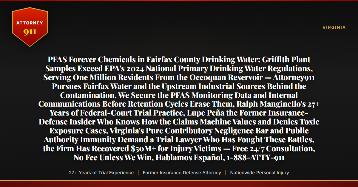 PFAS Forever Chemicals in Fairfax County Drinking Water: Griffith Plant Samples Exceed EPA's 2024 National Primary Drinking Water Regulations, Serving One Million Residents From the Occoquan Reservoir — Attorney911 Pursues Fairfax Water and the Upstream Industrial Sources Behind the Contamination, We Secure the PFAS Monitoring Data and Internal Communications Before Retention Cycles Erase Them, Ralph Manginello's 27+ Years of Federal-Court Trial Practice, Lupe Peña the Former Insurance-Defense Insider Who Knows How the Claims Machine Values and Denies Toxic Exposure Cases, Virginia's Pure Contributory Negligence Bar and Public Authority Immunity Demand a Trial Lawyer Who Has Fought These Battles, the Firm Has Recovered $50M+ for Injury Victims — Free 24/7 Consultation, No Fee Unless We Win, Hablamos Español, 1-888-ATTY-911 - Attorney911