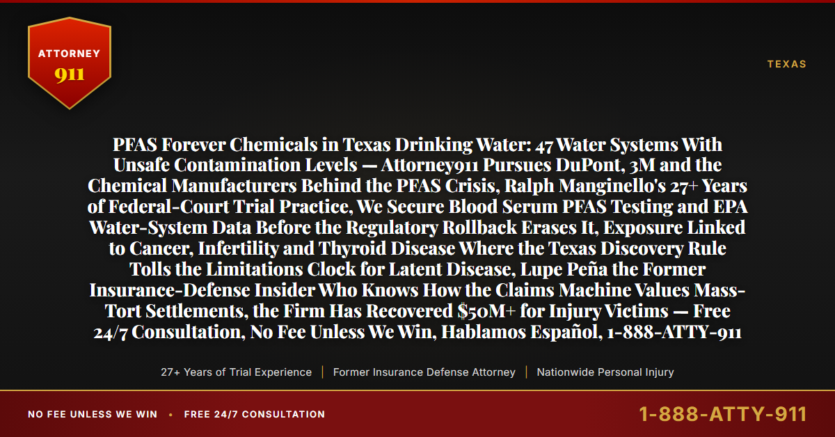 PFAS Forever Chemicals in Texas Drinking Water: 47 Water Systems With Unsafe Contamination Levels — Attorney911 Pursues DuPont, 3M and the Chemical Manufacturers Behind the PFAS Crisis, Ralph Manginello's 27+ Years of Federal-Court Trial Practice, We Secure Blood Serum PFAS Testing and EPA Water-System Data Before the Regulatory Rollback Erases It, Exposure Linked to Cancer, Infertility and Thyroid Disease Where the Texas Discovery Rule Tolls the Limitations Clock for Latent Disease, Lupe Peña the Former Insurance-Defense Insider Who Knows How the Claims Machine Values Mass-Tort Settlements, the Firm Has Recovered $50M+ for Injury Victims — Free 24/7 Consultation, No Fee Unless We Win, Hablamos Español, 1-888-ATTY-911 - Attorney911