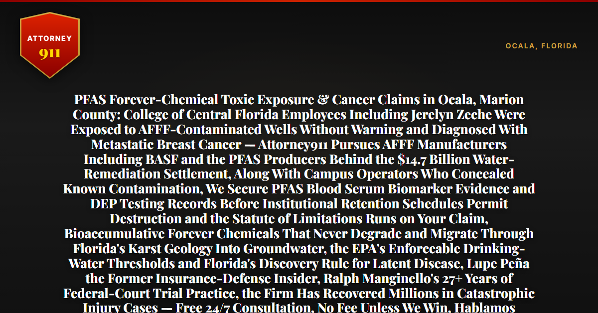 PFAS Forever-Chemical Toxic Exposure & Cancer Claims in Ocala, Marion County: College of Central Florida Employees Including Jerelyn Zeche Were Exposed to AFFF-Contaminated Wells Without Warning and Diagnosed With Metastatic Breast Cancer — Attorney911 Pursues AFFF Manufacturers Including BASF and the PFAS Producers Behind the $14.7 Billion Water-Remediation Settlement, Along With Campus Operators Who Concealed Known Contamination, We Secure PFAS Blood Serum Biomarker Evidence and DEP Testing Records Before Institutional Retention Schedules Permit Destruction and the Statute of Limitations Runs on Your Claim, Bioaccumulative Forever Chemicals That Never Degrade and Migrate Through Florida's Karst Geology Into Groundwater, the EPA's Enforceable Drinking-Water Thresholds and Florida's Discovery Rule for Latent Disease, Lupe Peña the Former Insurance-Defense Insider, Ralph Manginello's 27+ Years of Federal-Court Trial Practice, the Firm Has Recovered Millions in Catastrophic Injury Cases — Free 24/7 Consultation, No Fee Unless We Win, Hablamos Español, 1-888-ATTY-911 - Attorney911