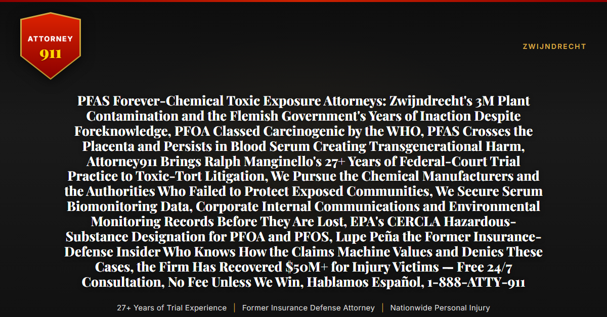 PFAS Forever-Chemical Toxic Exposure Attorneys: Zwijndrecht's 3M Plant Contamination and the Flemish Government's Years of Inaction Despite Foreknowledge, PFOA Classed Carcinogenic by the WHO, PFAS Crosses the Placenta and Persists in Blood Serum Creating Transgenerational Harm, Attorney911 Brings Ralph Manginello's 27+ Years of Federal-Court Trial Practice to Toxic-Tort Litigation, We Pursue the Chemical Manufacturers and the Authorities Who Failed to Protect Exposed Communities, We Secure Serum Biomonitoring Data, Corporate Internal Communications and Environmental Monitoring Records Before They Are Lost, EPA's CERCLA Hazardous-Substance Designation for PFOA and PFOS, Lupe Peña the Former Insurance-Defense Insider Who Knows How the Claims Machine Values and Denies These Cases, the Firm Has Recovered $50M+ for Injury Victims — Free 24/7 Consultation, No Fee Unless We Win, Hablamos Español, 1-888-ATTY-911 - Attorney911