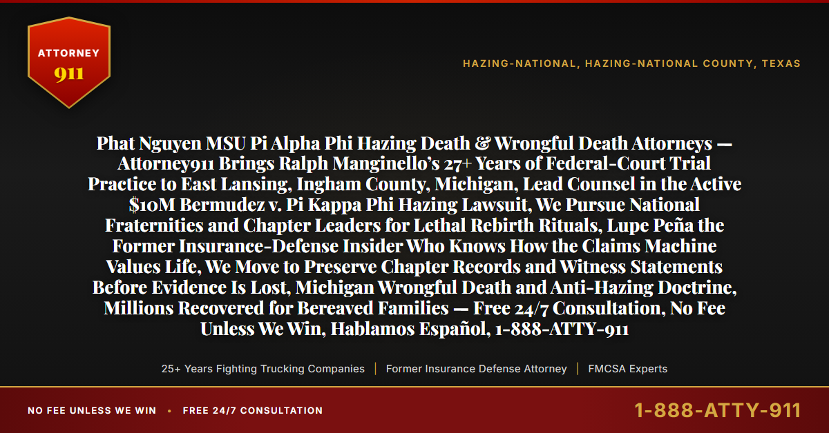 Phat Nguyen MSU Pi Alpha Phi Hazing Death & Wrongful Death Attorneys — Attorney911 Brings Ralph Manginello’s 27+ Years of Federal-Court Trial Practice to East Lansing, Ingham County, Michigan, Lead Counsel in the Active $10M Bermudez v. Pi Kappa Phi Hazing Lawsuit, We Pursue National Fraternities and Chapter Leaders for Lethal Rebirth Rituals, Lupe Peña the Former Insurance-Defense Insider Who Knows How the Claims Machine Values Life, We Move to Preserve Chapter Records and Witness Statements Before Evidence Is Lost, Michigan Wrongful Death and Anti-Hazing Doctrine, Millions Recovered for Bereaved Families — Free 24/7 Consultation, No Fee Unless We Win, Hablamos Español, 1-888-ATTY-911 - Attorney911