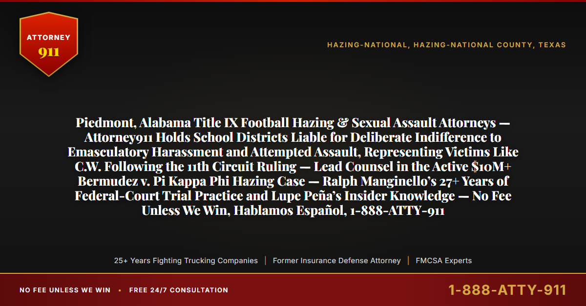 Piedmont, Alabama Title IX Football Hazing & Sexual Assault Attorneys — Attorney911 Holds School Districts Liable for Deliberate Indifference to Emasculatory Harassment and Attempted Assault, Representing Victims Like C.W. Following the 11th Circuit Ruling — Lead Counsel in the Active $10M+ Bermudez v. Pi Kappa Phi Hazing Case — Ralph Manginello’s 27+ Years of Federal-Court Trial Practice and Lupe Peña’s Insider Knowledge — No Fee Unless We Win, Hablamos Español, 1-888-ATTY-911 - Attorney911