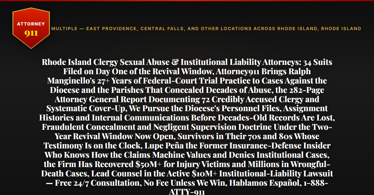 Rhode Island Clergy Sexual Abuse & Institutional Liability Attorneys: 34 Suits Filed on Day One of the Revival Window, Attorney911 Brings Ralph Manginello's 27+ Years of Federal-Court Trial Practice to Cases Against the Diocese and the Parishes That Concealed Decades of Abuse, the 282-Page Attorney General Report Documenting 72 Credibly Accused Clergy and Systematic Cover-Up, We Pursue the Diocese's Personnel Files, Assignment Histories and Internal Communications Before Decades-Old Records Are Lost, Fraudulent Concealment and Negligent Supervision Doctrine Under the Two-Year Revival Window Now Open, Survivors in Their 70s and 80s Whose Testimony Is on the Clock, Lupe Peña the Former Insurance-Defense Insider Who Knows How the Claims Machine Values and Denies Institutional Cases, the Firm Has Recovered $50M+ for Injury Victims and Millions in Wrongful-Death Cases, Lead Counsel in the Active $10M+ Institutional-Liability Lawsuit — Free 24/7 Consultation, No Fee Unless We Win, Hablamos Español, 1-888-ATTY-911 - Attorney911
