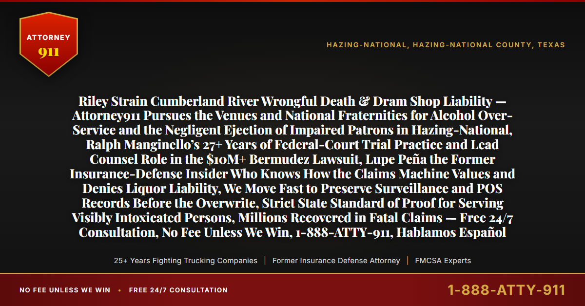 Riley Strain Cumberland River Wrongful Death & Dram Shop Liability — Attorney911 Pursues the Venues and National Fraternities for Alcohol Over-Service and the Negligent Ejection of Impaired Patrons in Hazing-National, Ralph Manginello’s 27+ Years of Federal-Court Trial Practice and Lead Counsel Role in the $10M+ Bermudez Lawsuit, Lupe Peña the Former Insurance-Defense Insider Who Knows How the Claims Machine Values and Denies Liquor Liability, We Move Fast to Preserve Surveillance and POS Records Before the Overwrite, Strict State Standard of Proof for Serving Visibly Intoxicated Persons, Millions Recovered in Fatal Claims — Free 24/7 Consultation, No Fee Unless We Win, 1-888-ATTY-911, Hablamos Español - Attorney911