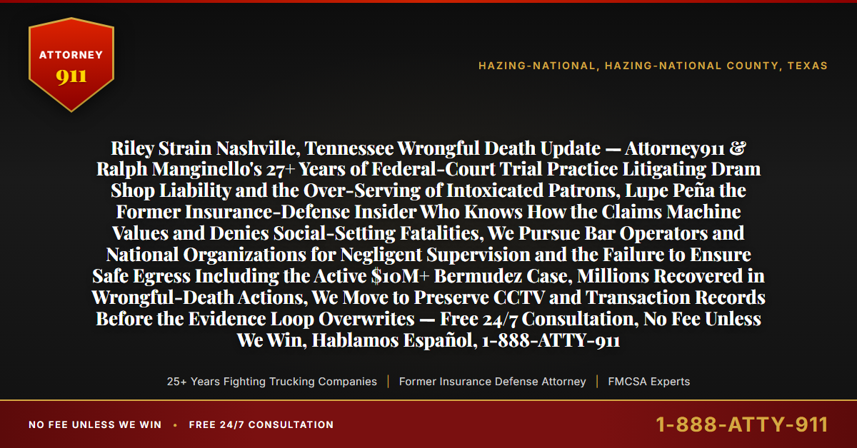 Riley Strain Nashville, Tennessee Wrongful Death Update — Attorney911 & Ralph Manginello's 27+ Years of Federal-Court Trial Practice Litigating Dram Shop Liability and the Over-Serving of Intoxicated Patrons, Lupe Peña the Former Insurance-Defense Insider Who Knows How the Claims Machine Values and Denies Social-Setting Fatalities, We Pursue Bar Operators and National Organizations for Negligent Supervision and the Failure to Ensure Safe Egress Including the Active $10M+ Bermudez Case, Millions Recovered in Wrongful-Death Actions, We Move to Preserve CCTV and Transaction Records Before the Evidence Loop Overwrites — Free 24/7 Consultation, No Fee Unless We Win, Hablamos Español, 1-888-ATTY-911 - Attorney911