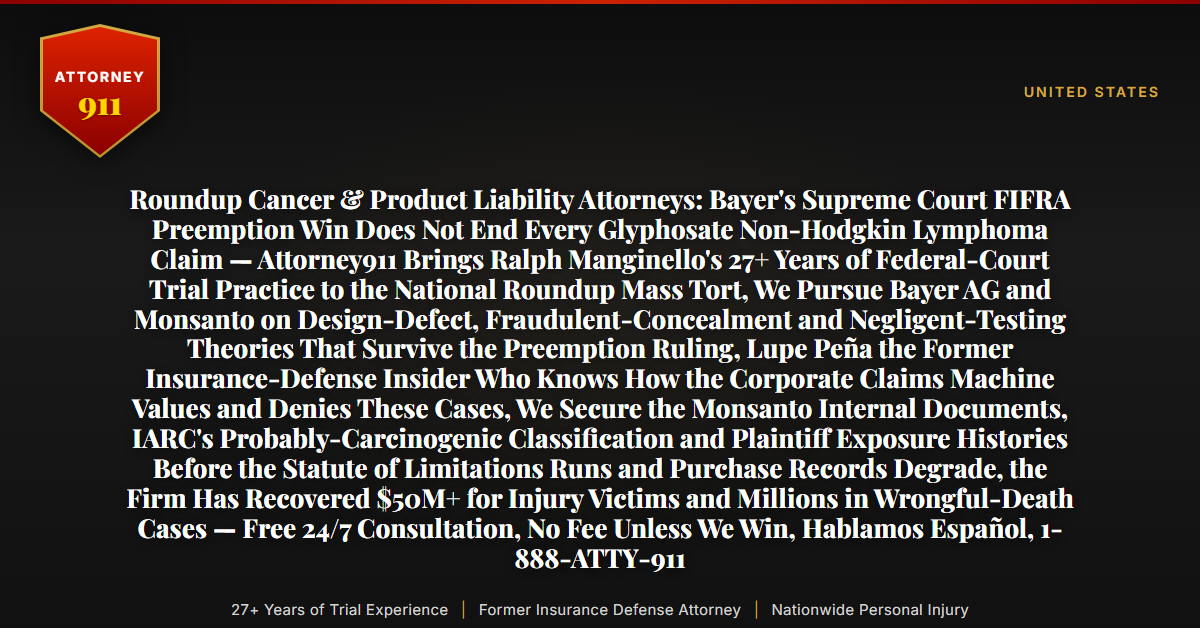 Roundup Cancer & Product Liability Attorneys: Bayer's Supreme Court FIFRA Preemption Win Does Not End Every Glyphosate Non-Hodgkin Lymphoma Claim — Attorney911 Brings Ralph Manginello's 27+ Years of Federal-Court Trial Practice to the National Roundup Mass Tort, We Pursue Bayer AG and Monsanto on Design-Defect, Fraudulent-Concealment and Negligent-Testing Theories That Survive the Preemption Ruling, Lupe Peña the Former Insurance-Defense Insider Who Knows How the Corporate Claims Machine Values and Denies These Cases, We Secure the Monsanto Internal Documents, IARC's Probably-Carcinogenic Classification and Plaintiff Exposure Histories Before the Statute of Limitations Runs and Purchase Records Degrade, the Firm Has Recovered $50M+ for Injury Victims and Millions in Wrongful-Death Cases — Free 24/7 Consultation, No Fee Unless We Win, Hablamos Español, 1-888-ATTY-911 - Attorney911