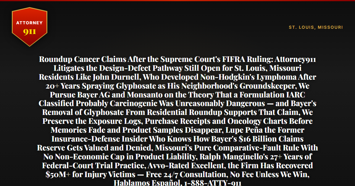 Roundup Cancer Claims After the Supreme Court's FIFRA Ruling: Attorney911 Litigates the Design-Defect Pathway Still Open for St. Louis, Missouri Residents Like John Durnell, Who Developed Non-Hodgkin's Lymphoma After 20+ Years Spraying Glyphosate as His Neighborhood's Groundskeeper, We Pursue Bayer AG and Monsanto on the Theory That a Formulation IARC Classified Probably Carcinogenic Was Unreasonably Dangerous — and Bayer's Removal of Glyphosate From Residential Roundup Supports That Claim, We Preserve the Exposure Logs, Purchase Receipts and Oncology Charts Before Memories Fade and Product Samples Disappear, Lupe Peña the Former Insurance-Defense Insider Who Knows How Bayer's $16 Billion Claims Reserve Gets Valued and Denied, Missouri's Pure Comparative-Fault Rule With No Non-Economic Cap in Product Liability, Ralph Manginello's 27+ Years of Federal-Court Trial Practice, Avvo-Rated Excellent, the Firm Has Recovered $50M+ for Injury Victims — Free 24/7 Consultation, No Fee Unless We Win, Hablamos Español, 1-888-ATTY-911 - Attorney911