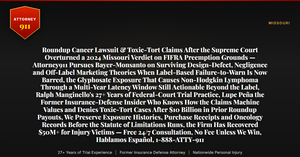 Roundup Cancer Lawsuit & Toxic-Tort Claims After the Supreme Court Overturned a 2024 Missouri Verdict on FIFRA Preemption Grounds — Attorney911 Pursues Bayer-Monsanto on Surviving Design-Defect, Negligence and Off-Label Marketing Theories When Label-Based Failure-to-Warn Is Now Barred, the Glyphosate Exposure That Causes Non-Hodgkin Lymphoma Through a Multi-Year Latency Window Still Actionable Beyond the Label, Ralph Manginello's 27+ Years of Federal-Court Trial Practice, Lupe Peña the Former Insurance-Defense Insider Who Knows How the Claims Machine Values and Denies Toxic-Tort Cases After $10 Billion in Prior Roundup Payouts, We Preserve Exposure Histories, Purchase Receipts and Oncology Records Before the Statute of Limitations Runs, the Firm Has Recovered $50M+ for Injury Victims — Free 24/7 Consultation, No Fee Unless We Win, Hablamos Español, 1-888-ATTY-911 - Attorney911