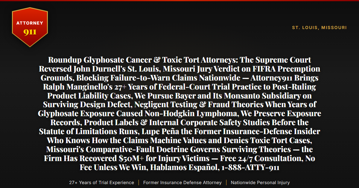 Roundup Glyphosate Cancer & Toxic Tort Attorneys: The Supreme Court Reversed John Durnell's St. Louis, Missouri Jury Verdict on FIFRA Preemption Grounds, Blocking Failure-to-Warn Claims Nationwide — Attorney911 Brings Ralph Manginello's 27+ Years of Federal-Court Trial Practice to Post-Ruling Product Liability Cases, We Pursue Bayer and Its Monsanto Subsidiary on Surviving Design Defect, Negligent Testing & Fraud Theories When Years of Glyphosate Exposure Caused Non-Hodgkin Lymphoma, We Preserve Exposure Records, Product Labels & Internal Corporate Safety Studies Before the Statute of Limitations Runs, Lupe Peña the Former Insurance-Defense Insider Who Knows How the Claims Machine Values and Denies Toxic Tort Cases, Missouri's Comparative-Fault Doctrine Governs Surviving Theories — the Firm Has Recovered $50M+ for Injury Victims — Free 24/7 Consultation, No Fee Unless We Win, Hablamos Español, 1-888-ATTY-911 - Attorney911