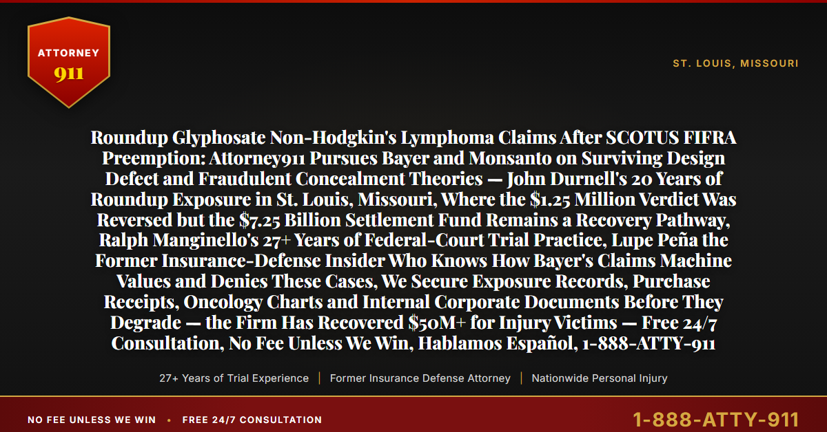 Roundup Glyphosate Non-Hodgkin's Lymphoma Claims After SCOTUS FIFRA Preemption: Attorney911 Pursues Bayer and Monsanto on Surviving Design Defect and Fraudulent Concealment Theories — John Durnell's 20 Years of Roundup Exposure in St. Louis, Missouri, Where the $1.25 Million Verdict Was Reversed but the $7.25 Billion Settlement Fund Remains a Recovery Pathway, Ralph Manginello's 27+ Years of Federal-Court Trial Practice, Lupe Peña the Former Insurance-Defense Insider Who Knows How Bayer's Claims Machine Values and Denies These Cases, We Secure Exposure Records, Purchase Receipts, Oncology Charts and Internal Corporate Documents Before They Degrade — the Firm Has Recovered $50M+ for Injury Victims — Free 24/7 Consultation, No Fee Unless We Win, Hablamos Español, 1-888-ATTY-911 - Attorney911
