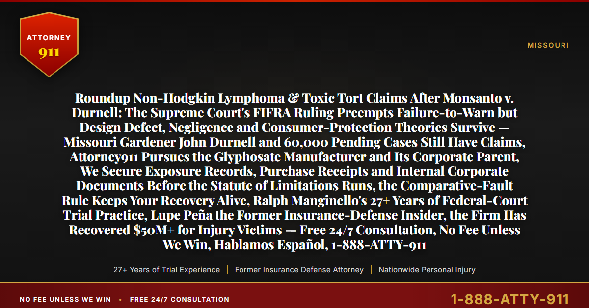 Roundup Non-Hodgkin Lymphoma & Toxic Tort Claims After Monsanto v. Durnell: The Supreme Court's FIFRA Ruling Preempts Failure-to-Warn but Design Defect, Negligence and Consumer-Protection Theories Survive — Missouri Gardener John Durnell and 60,000 Pending Cases Still Have Claims, Attorney911 Pursues the Glyphosate Manufacturer and Its Corporate Parent, We Secure Exposure Records, Purchase Receipts and Internal Corporate Documents Before the Statute of Limitations Runs, the Comparative-Fault Rule Keeps Your Recovery Alive, Ralph Manginello's 27+ Years of Federal-Court Trial Practice, Lupe Peña the Former Insurance-Defense Insider, the Firm Has Recovered $50M+ for Injury Victims — Free 24/7 Consultation, No Fee Unless We Win, Hablamos Español, 1-888-ATTY-911 - Attorney911